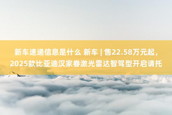 新车速递信息是什么 新车 | 售22.58万元起，2025款比亚迪汉家眷激光雷达智驾型开启请托