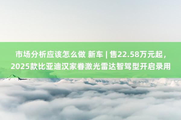 市场分析应该怎么做 新车 | 售22.58万元起，2025款比亚迪汉家眷激光雷达智驾型开启录用