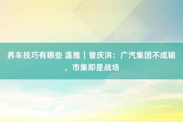 养车技巧有哪些 温雅｜曾庆洪：广汽集团不成输，市集即是战场