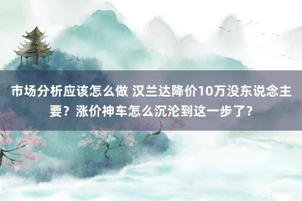 市场分析应该怎么做 汉兰达降价10万没东说念主要？涨价神车怎么沉沦到这一步了？