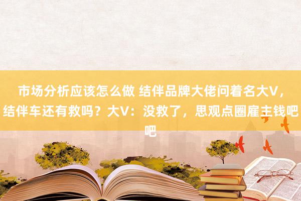 市场分析应该怎么做 结伴品牌大佬问着名大V，结伴车还有救吗？大V：没救了，思观点圈雇主钱吧