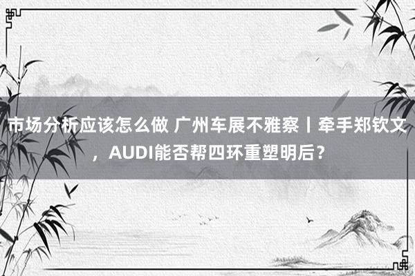 市场分析应该怎么做 广州车展不雅察丨牵手郑钦文，AUDI能否帮四环重塑明后？