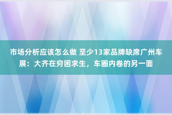 市场分析应该怎么做 至少13家品牌缺席广州车展：大齐在穷困求生，车圈内卷的另一面