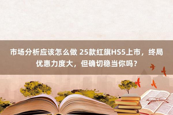 市场分析应该怎么做 25款红旗HS5上市，终局优惠力度大，但确切稳当你吗？