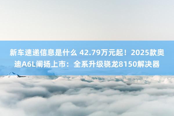 新车速递信息是什么 42.79万元起！2025款奥迪A6L阐扬上市：全系升级骁龙8150解决器