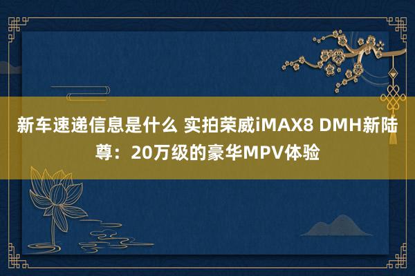 新车速递信息是什么 实拍荣威iMAX8 DMH新陆尊：20万级的豪华MPV体验