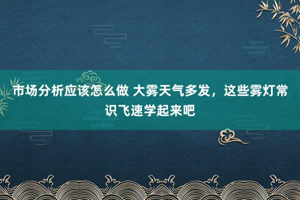 市场分析应该怎么做 大雾天气多发，这些雾灯常识飞速学起来吧