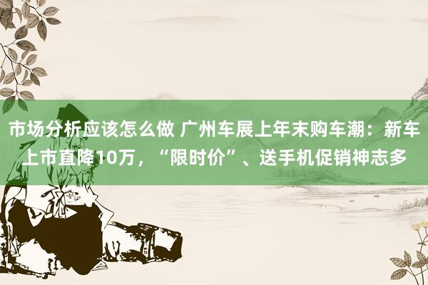 市场分析应该怎么做 广州车展上年末购车潮：新车上市直降10万，“限时价”、送手机促销神志多