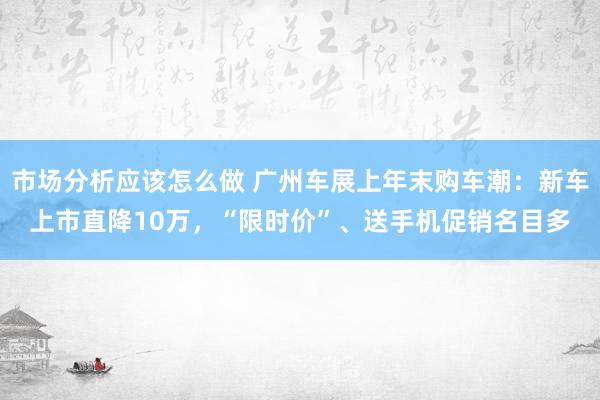 市场分析应该怎么做 广州车展上年末购车潮：新车上市直降10万，“限时价”、送手机促销名目多