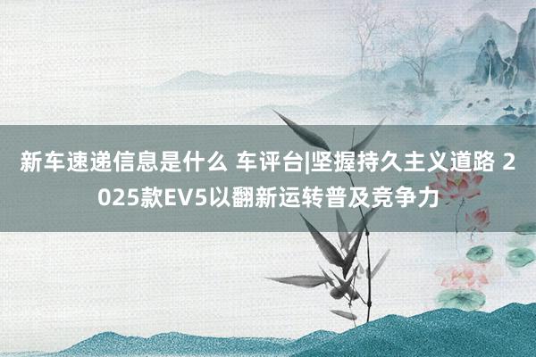 新车速递信息是什么 车评台|坚握持久主义道路 2025款EV5以翻新运转普及竞争力