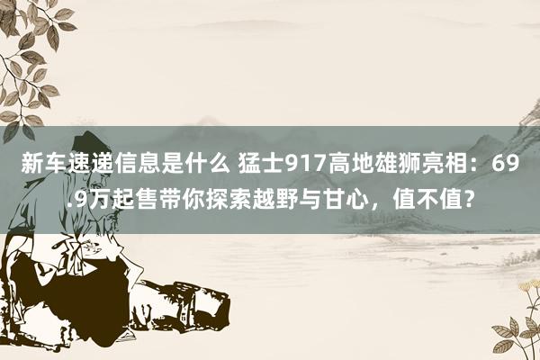 新车速递信息是什么 猛士917高地雄狮亮相：69.9万起售带你探索越野与甘心，值不值？