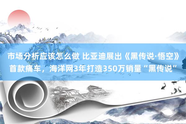 市场分析应该怎么做 比亚迪展出《黑传说·悟空》首款痛车，海洋网3年打造350万销量“黑传说”