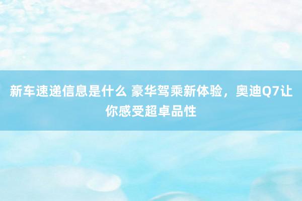 新车速递信息是什么 豪华驾乘新体验，奥迪Q7让你感受超卓品性