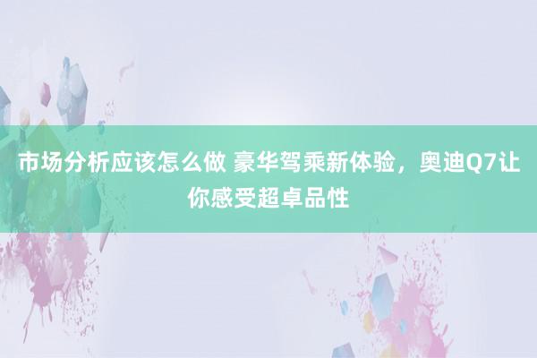 市场分析应该怎么做 豪华驾乘新体验，奥迪Q7让你感受超卓品性