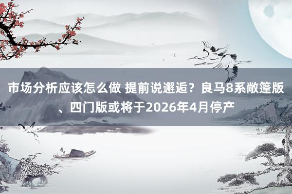 市场分析应该怎么做 提前说邂逅？良马8系敞篷版、四门版或将于2026年4月停产