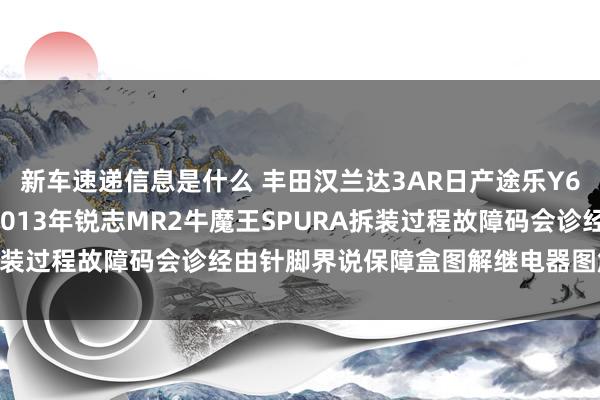 新车速递信息是什么 丰田汉兰达3AR日产途乐Y60维修手册电路图贵府2013年锐志MR2牛魔王SPURA拆装过程故障码会诊经由针脚界说保障盒图解继电器图解线束走