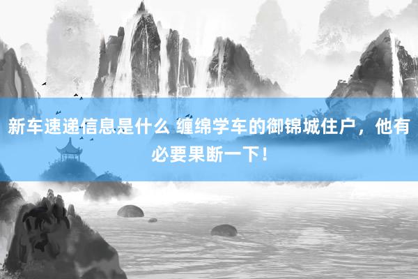 新车速递信息是什么 缠绵学车的御锦城住户，他有必要果断一下！