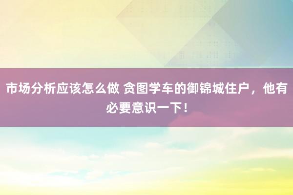 市场分析应该怎么做 贪图学车的御锦城住户，他有必要意识一下！