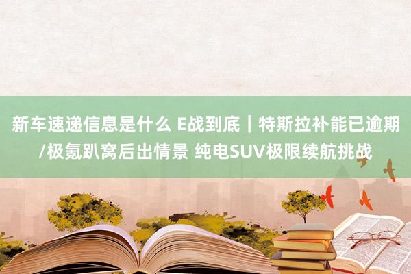 新车速递信息是什么 E战到底｜特斯拉补能已逾期/极氪趴窝后出情景 纯电SUV极限续航挑战