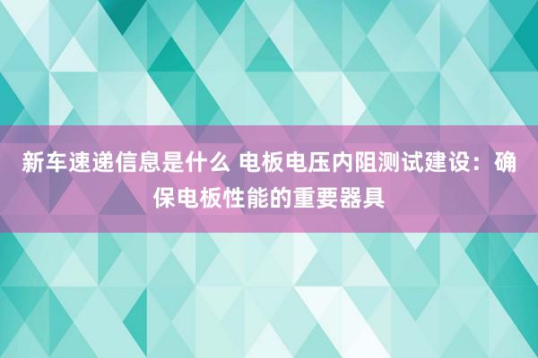 新车速递信息是什么 电板电压内阻测试建设：确保电板性能的重要器具