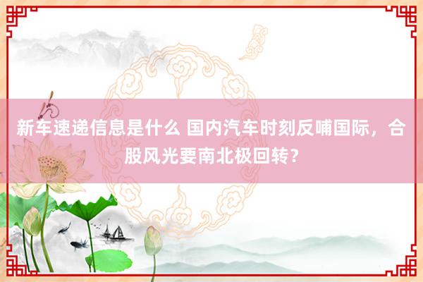 新车速递信息是什么 国内汽车时刻反哺国际，合股风光要南北极回转？