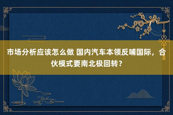 市场分析应该怎么做 国内汽车本领反哺国际，合伙模式要南北极回转？