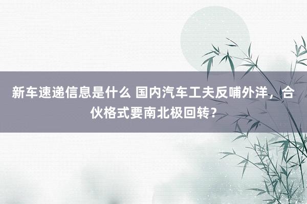 新车速递信息是什么 国内汽车工夫反哺外洋，合伙格式要南北极回转？