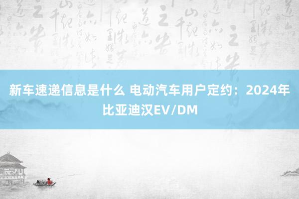 新车速递信息是什么 电动汽车用户定约：2024年比亚迪汉EV/DM