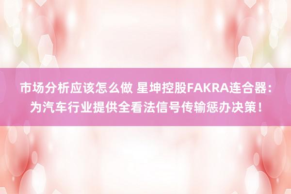 市场分析应该怎么做 星坤控股FAKRA连合器：为汽车行业提供全看法信号传输惩办决策！