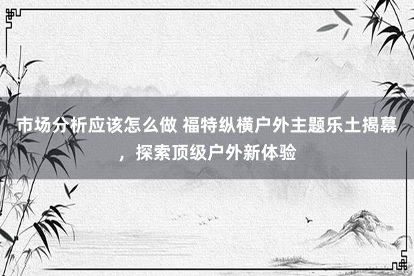 市场分析应该怎么做 福特纵横户外主题乐土揭幕，探索顶级户外新体验