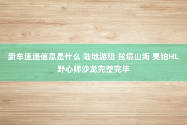 新车速递信息是什么 陆地游艇 揽境山海 昊铂HL野心师沙龙完整完毕