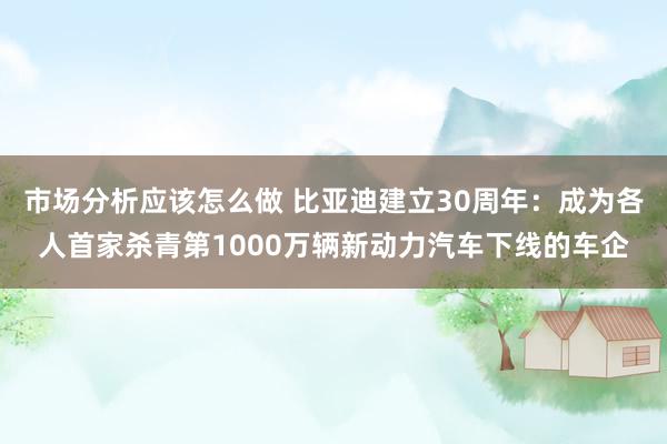 市场分析应该怎么做 比亚迪建立30周年：成为各人首家杀青第1000万辆新动力汽车下线的车企