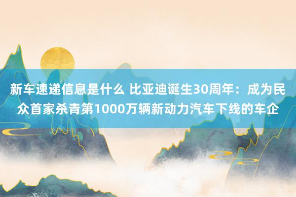 新车速递信息是什么 比亚迪诞生30周年：成为民众首家杀青第1000万辆新动力汽车下线的车企