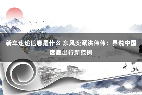 新车速递信息是什么 东风奕派洪伟伟：界说中国度庭出行新范例