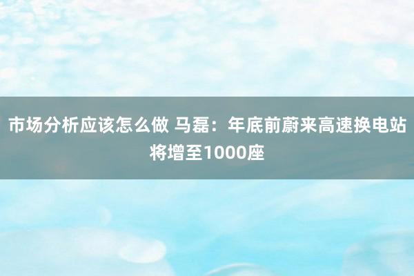 市场分析应该怎么做 马磊：年底前蔚来高速换电站将增至1000座