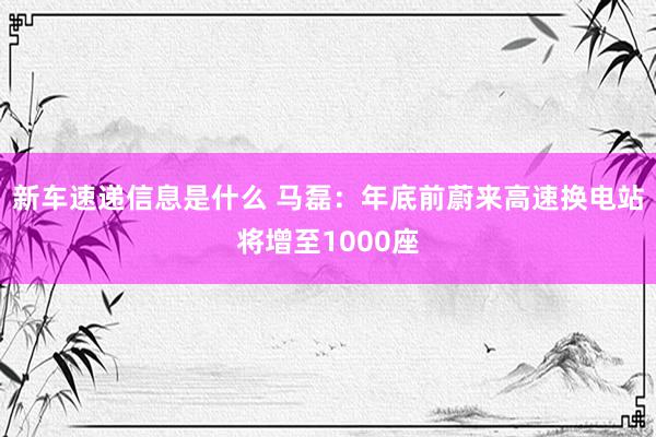 新车速递信息是什么 马磊：年底前蔚来高速换电站将增至1000座