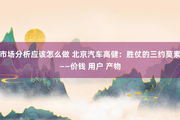 市场分析应该怎么做 北京汽车高健：胜仗的三约莫素——价钱 用户 产物