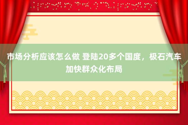 市场分析应该怎么做 登陆20多个国度，极石汽车加快群众化布局