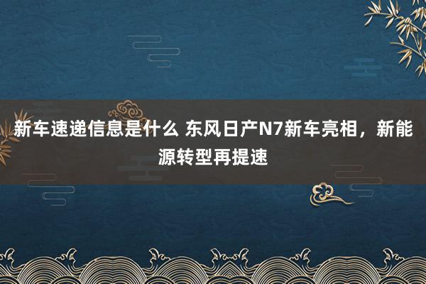 新车速递信息是什么 东风日产N7新车亮相，新能源转型再提速