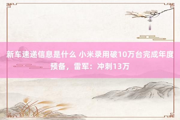 新车速递信息是什么 小米录用破10万台完成年度预备，雷军：冲刺13万