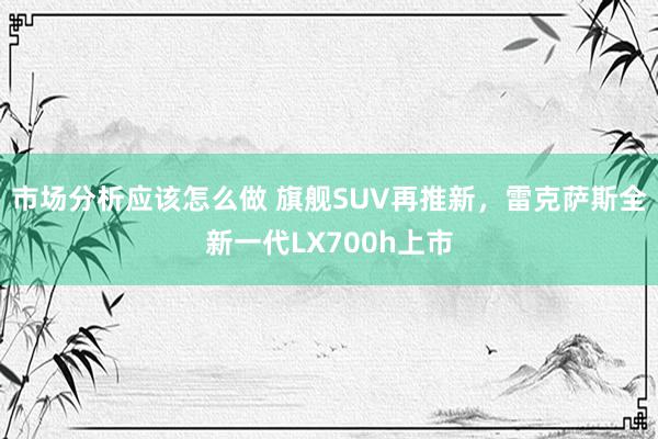 市场分析应该怎么做 旗舰SUV再推新，雷克萨斯全新一代LX700h上市