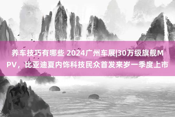 养车技巧有哪些 2024广州车展|30万级旗舰MPV，比亚迪夏内饰科技民众首发来岁一季度上市