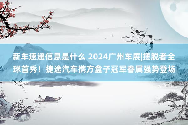 新车速递信息是什么 2024广州车展|摆脱者全球首秀！捷途汽车携方盒子冠军眷属强势登场