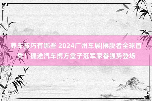 养车技巧有哪些 2024广州车展|摆脱者全球首秀！捷途汽车携方盒子冠军家眷强势登场