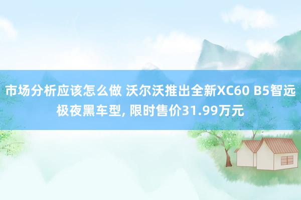 市场分析应该怎么做 沃尔沃推出全新XC60 B5智远极夜黑车型, 限时售价31.99万元