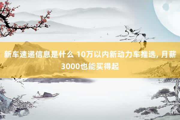 新车速递信息是什么 10万以内新动力车推选, 月薪3000也能买得起