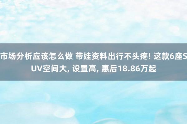 市场分析应该怎么做 带娃资料出行不头疼! 这款6座SUV空间大, 设置高, 惠后18.86万起