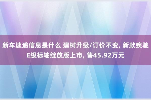 新车速递信息是什么 建树升级/订价不变, 新款疾驰E级标轴绽放版上市, 售45.92万元