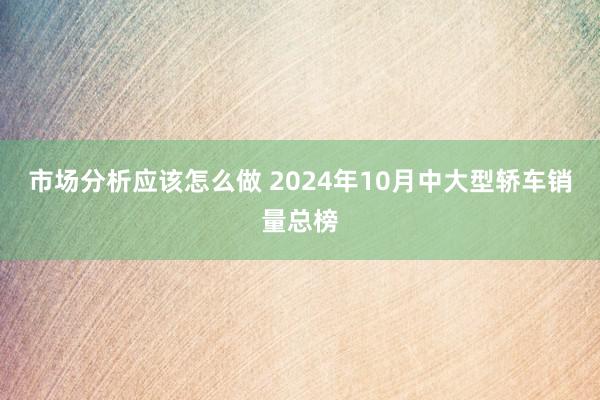 市场分析应该怎么做 2024年10月中大型轿车销量总榜