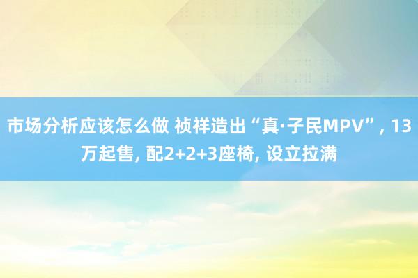 市场分析应该怎么做 祯祥造出“真·子民MPV”, 13万起售, 配2+2+3座椅, 设立拉满